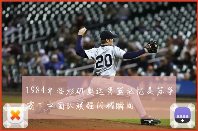 1984年洛杉矶奥运男篮记忆美苏争霸下中国队顽强闪耀瞬间