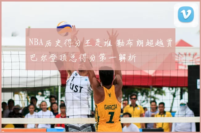 NBA历史得分王是谁 勒布朗超越贾巴尔登顶总得分第一解析