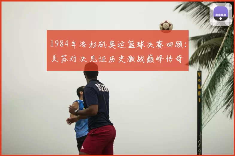 1984年洛杉矶奥运篮球决赛回顾:美苏对决见证历史激战巅峰传奇