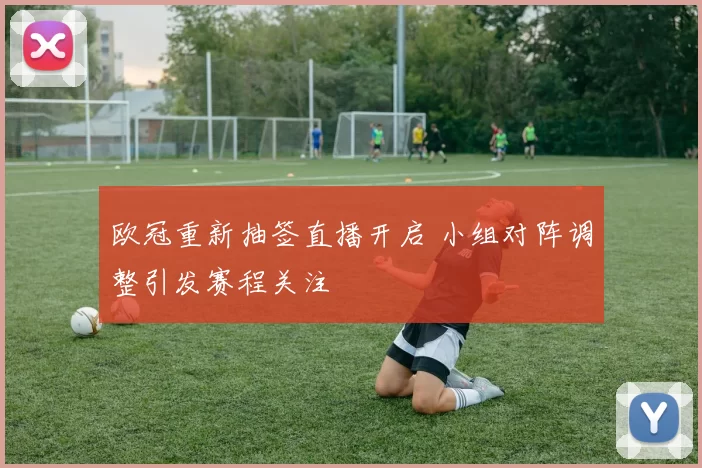 欧冠重新抽签直播开启 小组对阵调整引发赛程关注