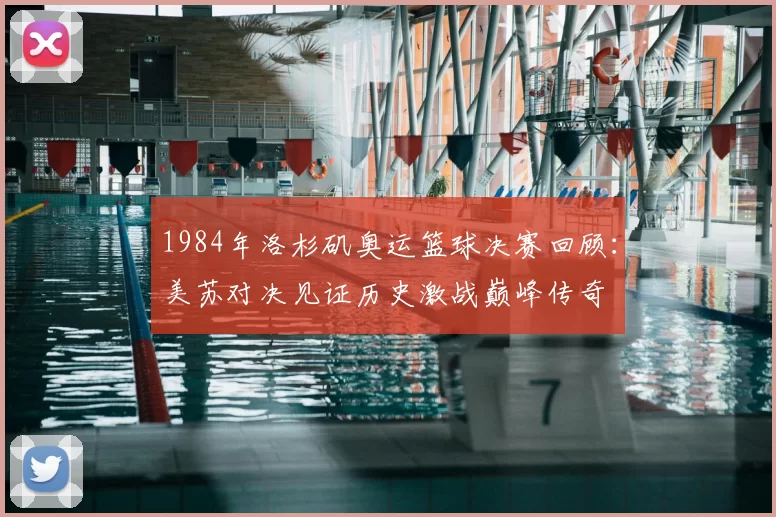 1984年洛杉矶奥运篮球决赛回顾:美苏对决见证历史激战巅峰传奇