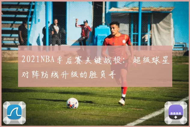 2021NBA季后赛关键战役：超级球星对阵防线升级的胜负手