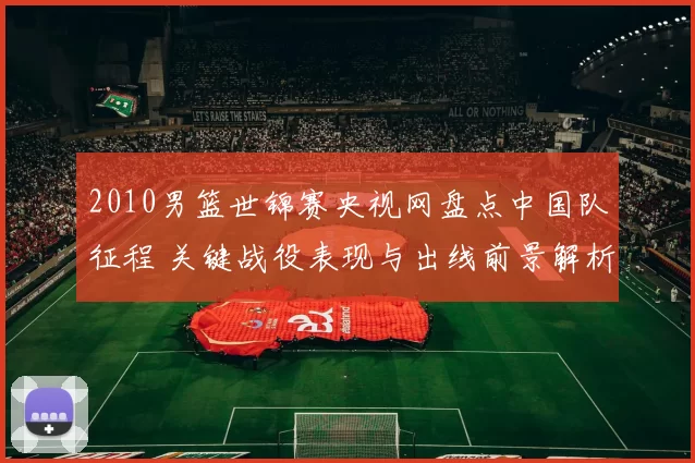 2010男篮世锦赛央视网盘点中国队征程 关键战役表现与出线前景解析