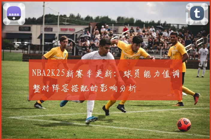 NBA2K25新赛季更新:球员能力值调整对阵容搭配的影响分析