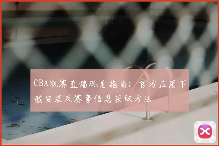 CBA联赛直播观看指南：官方应用下载安装及赛事信息获取方法