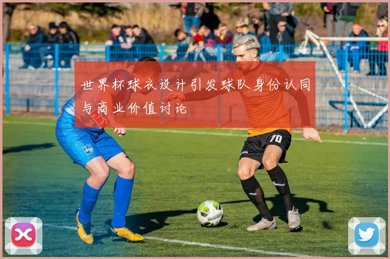 世界杯球衣设计引发球队身份认同与商业价值讨论