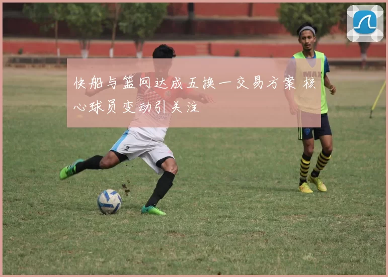 快船与篮网达成五换一交易方案 核心球员变动引关注