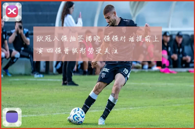 欧冠八强抽签揭晓 强强对话提前上演 四强晋级形势受关注