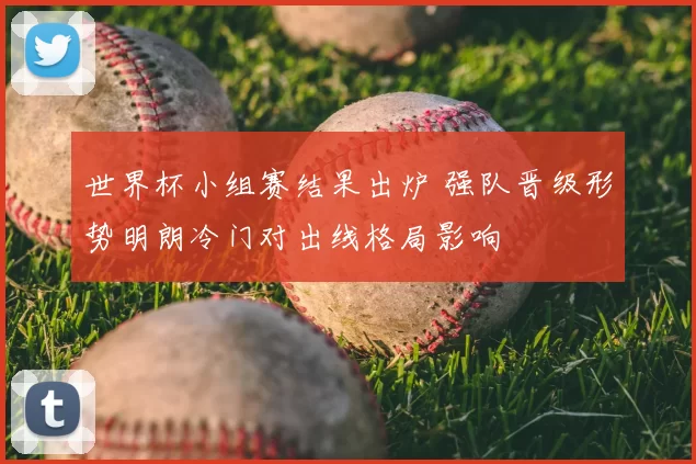 世界杯小组赛结果出炉 强队晋级形势明朗冷门对出线格局影响