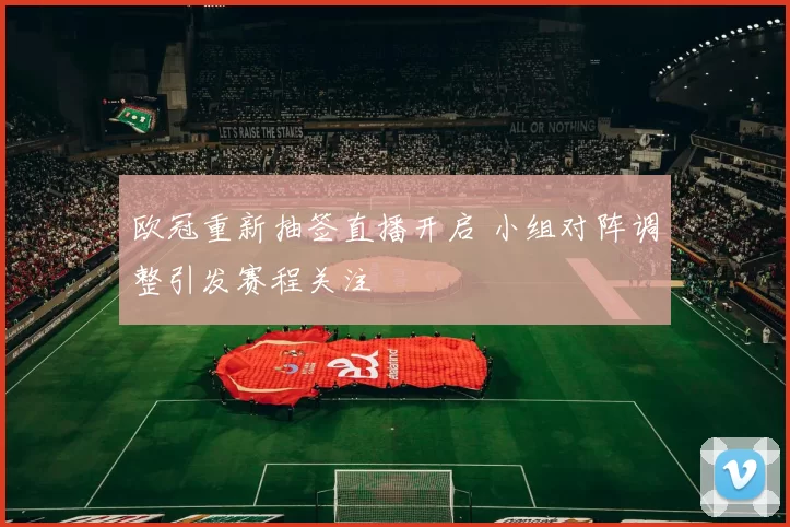 欧冠重新抽签直播开启 小组对阵调整引发赛程关注