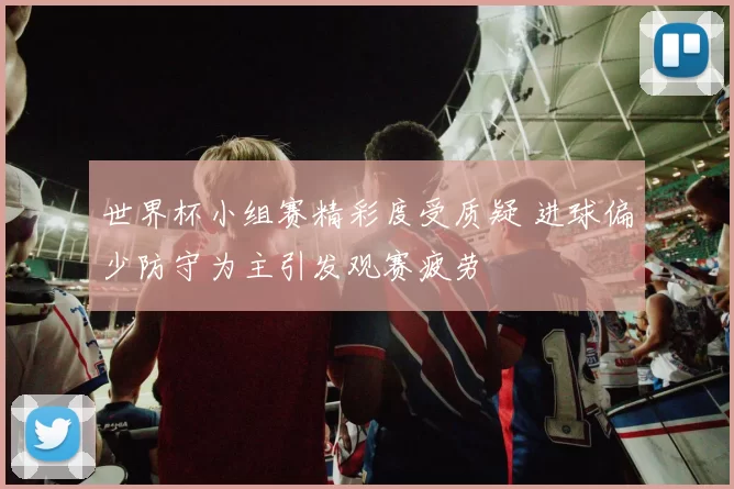 世界杯小组赛精彩度受质疑 进球偏少防守为主引发观赛疲劳