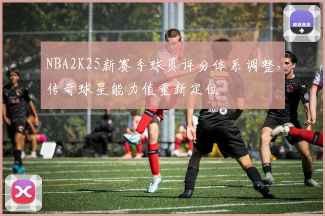 NBA2K25新赛季球员评分体系调整，传奇球星能力值重新定位