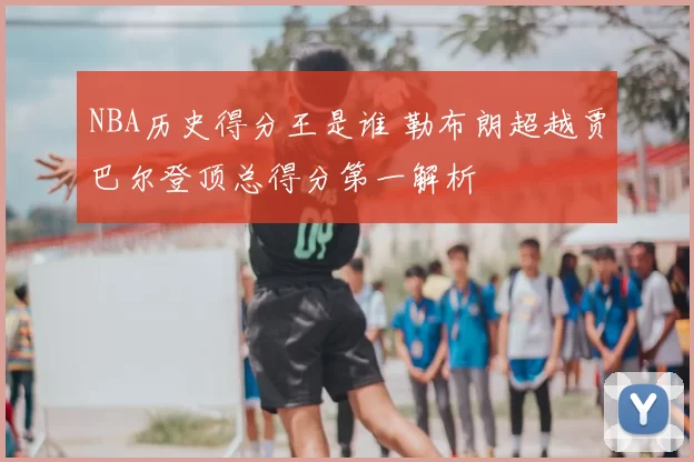 NBA历史得分王是谁 勒布朗超越贾巴尔登顶总得分第一解析