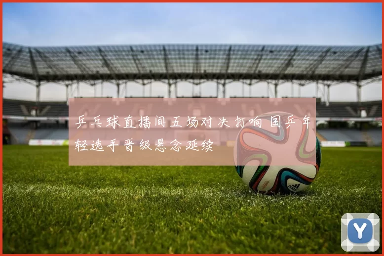 乒乓球直播间五场对决打响 国乒年轻选手晋级悬念延续