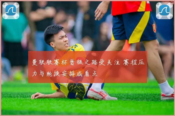 曼联联赛杯晋级之路受关注 赛程压力与轮换安排成看点