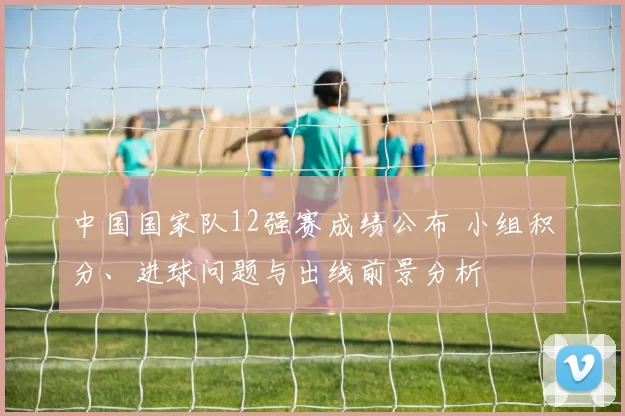 中国国家队12强赛成绩公布 小组积分、进球问题与出线前景分析