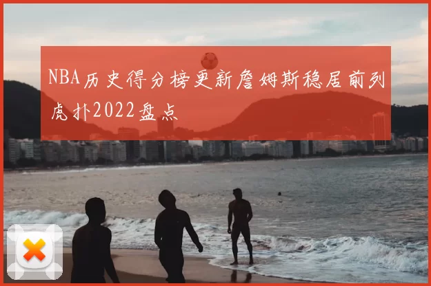 NBA历史得分榜更新詹姆斯稳居前列虎扑2022盘点