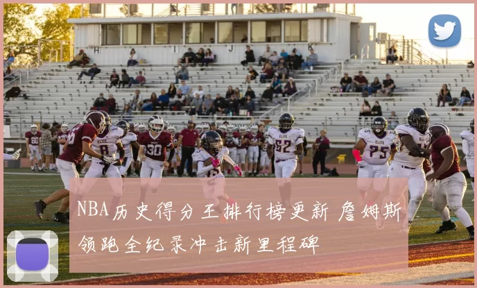 NBA历史得分王排行榜更新 詹姆斯领跑全纪录冲击新里程碑
