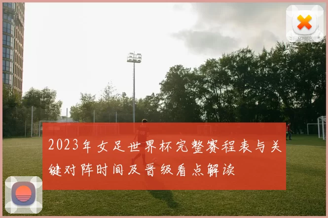 2023年女足世界杯完整赛程表与关键对阵时间及晋级看点解读