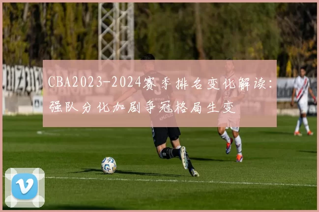 CBA2023-2024赛季排名变化解读：强队分化加剧争冠格局生变