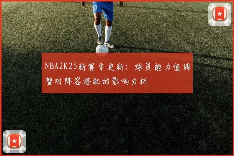 NBA2K25新赛季更新：球员能力值调整对阵容搭配的影响分析