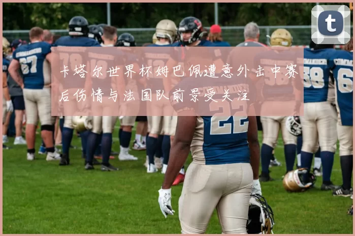 卡塔尔世界杯姆巴佩遭意外击中赛后伤情与法国队前景受关注
