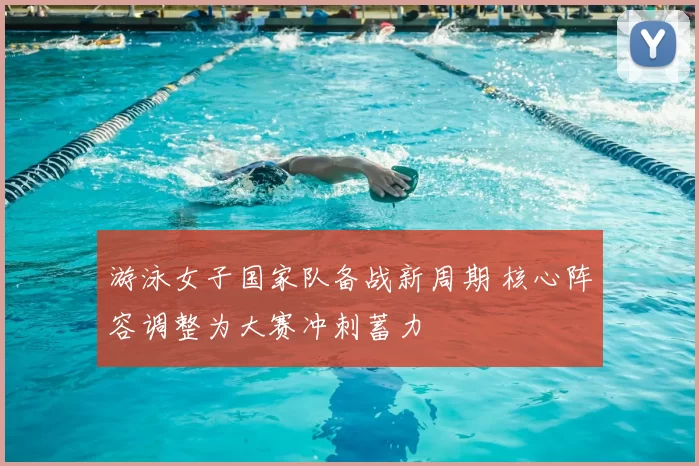 游泳女子国家队备战新周期 核心阵容调整为大赛冲刺蓄力