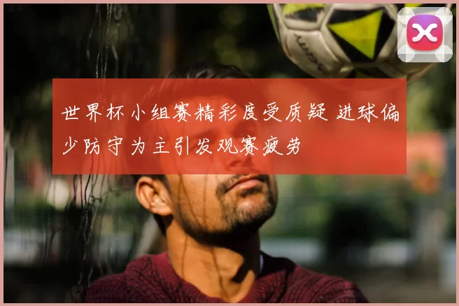 世界杯小组赛精彩度受质疑 进球偏少防守为主引发观赛疲劳