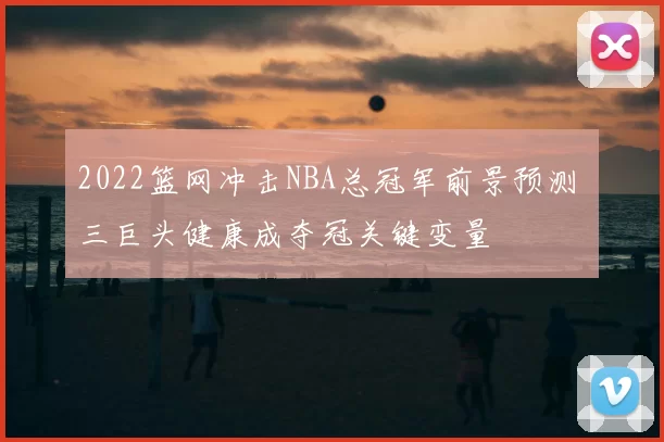 2022篮网冲击NBA总冠军前景预测 三巨头健康成夺冠关键变量