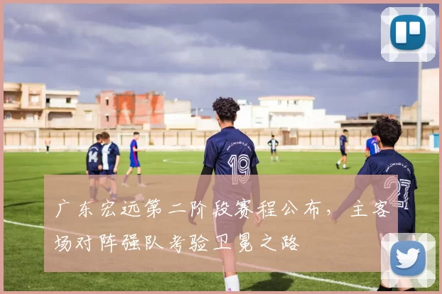 广东宏远第二阶段赛程公布，主客场对阵强队考验卫冕之路