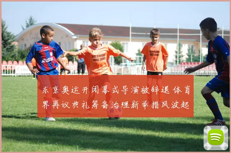 东京奥运开闭幕式导演被辞退 体育界再议典礼筹备治理新举措风波起