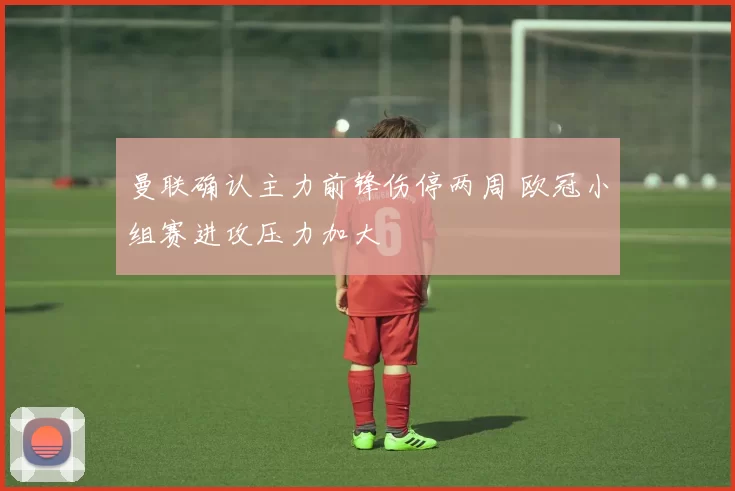 曼联确认主力前锋伤停两周 欧冠小组赛进攻压力加大