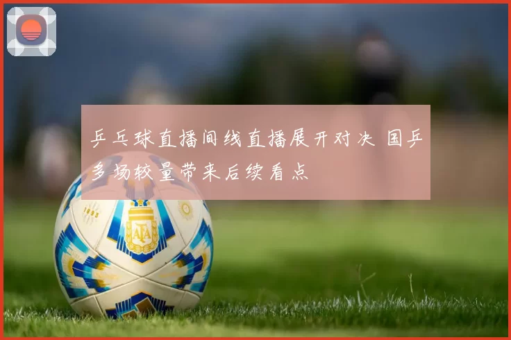 乒乓球直播间线直播展开对决 国乒多场较量带来后续看点