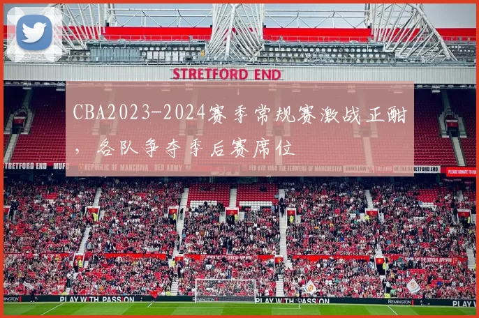 CBA2023-2024赛季常规赛激战正酣，各队争夺季后赛席位