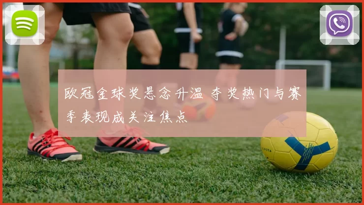 欧冠金球奖悬念升温 夺奖热门与赛季表现成关注焦点