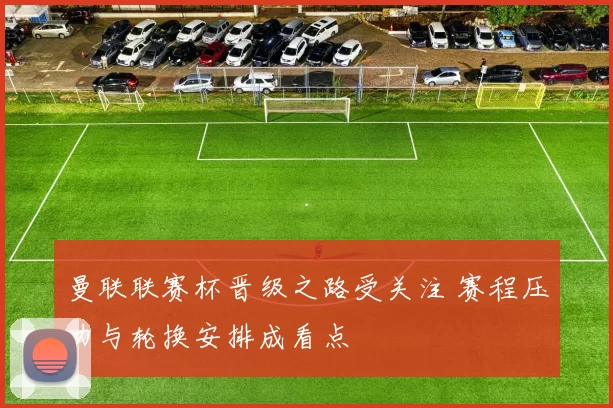 曼联联赛杯晋级之路受关注 赛程压力与轮换安排成看点