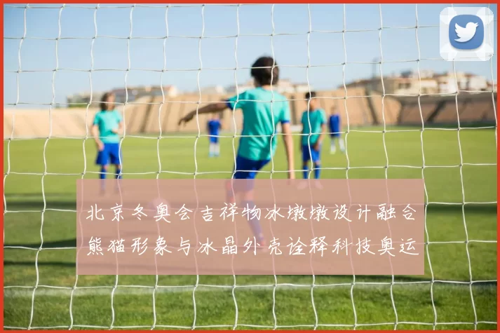 北京冬奥会吉祥物冰墩墩设计融合熊猫形象与冰晶外壳诠释科技奥运理念