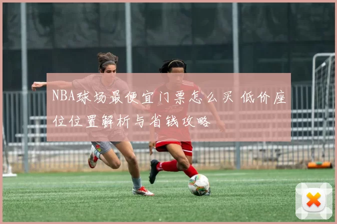 NBA球场最便宜门票怎么买 低价座位位置解析与省钱攻略