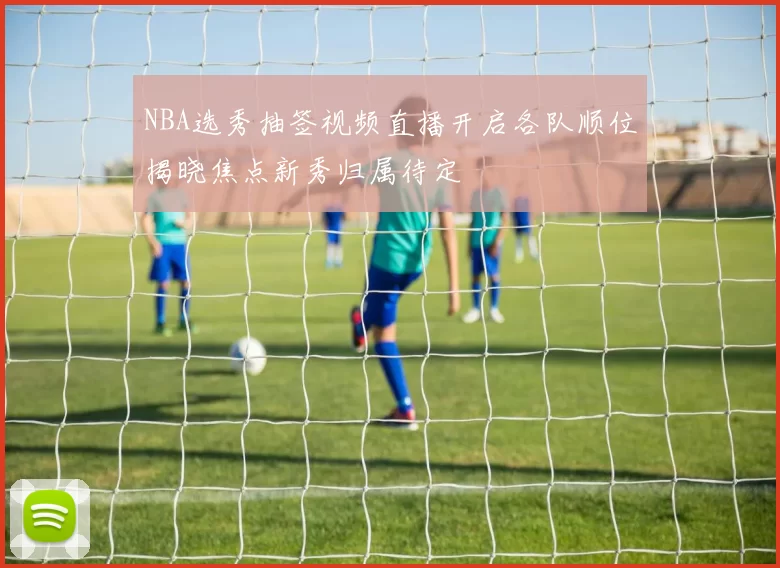 NBA选秀抽签视频直播开启各队顺位揭晓焦点新秀归属待定