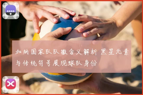 加纳国家队队徽含义解析 黑星元素与传统符号展现球队身份