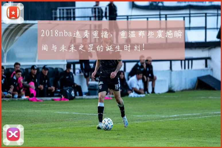 2018nba选秀重播，重温那些震撼瞬间与未来之星的诞生时刻！