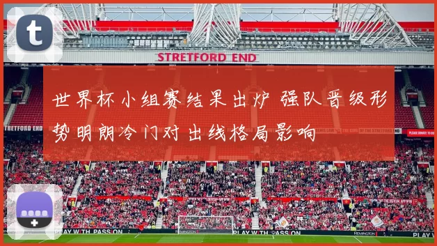 世界杯小组赛结果出炉 强队晋级形势明朗冷门对出线格局影响