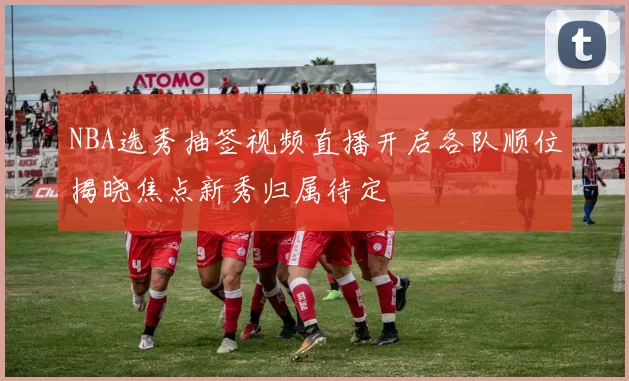 NBA选秀抽签视频直播开启各队顺位揭晓焦点新秀归属待定