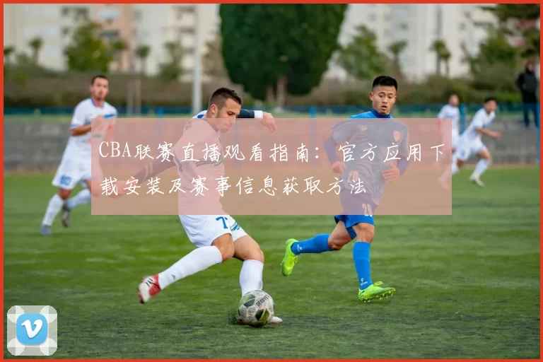 CBA联赛直播观看指南：官方应用下载安装及赛事信息获取方法