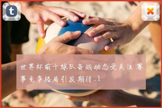 世界杯前十球队备战动态受关注 赛事竞争格局引发期待_1