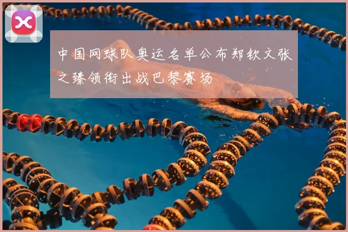 中国网球队奥运名单公布郑钦文张之臻领衔出战巴黎赛场
