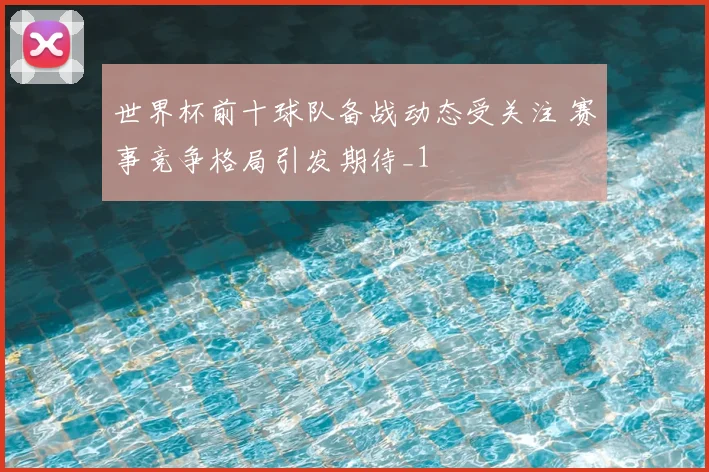 世界杯前十球队备战动态受关注 赛事竞争格局引发期待_1