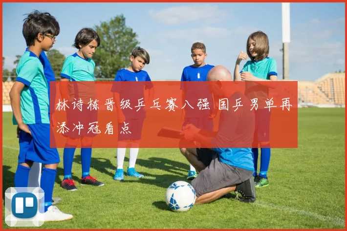 林诗栋晋级乒乓赛八强 国乒男单再添冲冠看点
