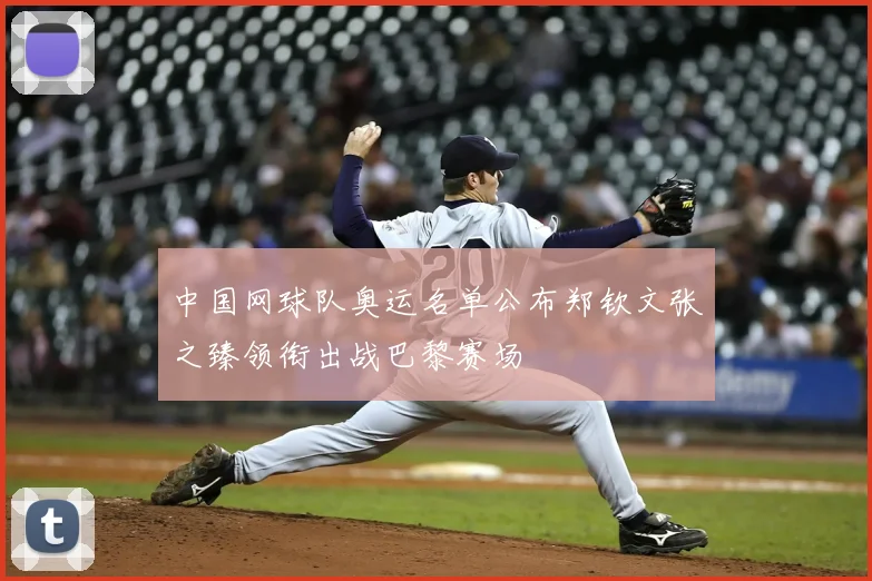 中国网球队奥运名单公布郑钦文张之臻领衔出战巴黎赛场