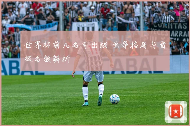 世界杯前几名可出线 竞争格局与晋级名额解析